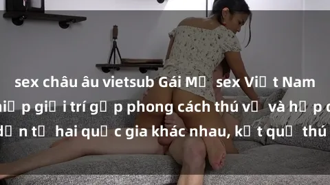 sex châu âu vietsub Gái Mỹ sex Việt Nam: Khi nền công nghiệp giải trí gặp phong cách thú vị và hấp dẫn từ hai quốc gia khác nhau, kết quả thú vị không thể bỏ qua.