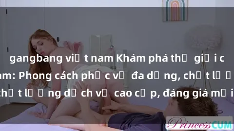 gangbang việt nam Khám phá thế giới của gái gọi Việt Nam: Phong cách phục vụ đa dạng, chất lượng dịch vụ cao cấp, đáng giá mọi khoản chi phí