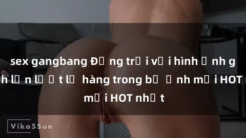 sex gangbang Động trời với hình ảnh gái xinh lần lượt lộ hàng trong bộ ảnh mới HOT nhất