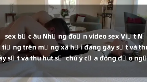 sex bắc âu Những đoạn video sex Việt Nam không che nổi tiếng trên mạng xã hội đang gây sốt và thu hút sự chú ý của đông đảo người xem.