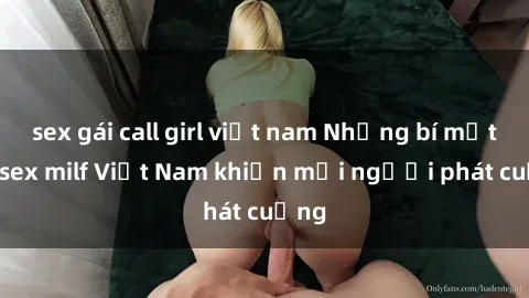 sex gái call girl việt nam Những bí mật về sex milf Việt Nam khiến mọi người phát cuồng