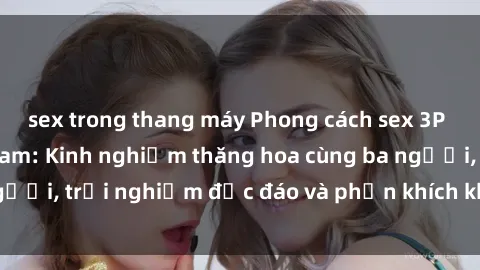 sex trong thang máy Phong cách sex 3P độc đáo tại Việt Nam: Kinh nghiệm thăng hoa cùng ba người, trải nghiệm độc đáo và phấn khích không thể bỏ lỡ!