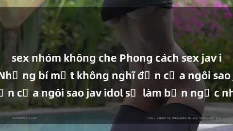 sex nhóm không che Phong cách sex jav idol siêu hấp dẫn: Những bí mật không nghĩ đến của ngôi sao jav idol sẽ làm bạn ngạc nhiên!
