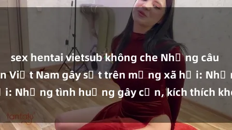 sex hentai vietsub không che Những câu chuyện sex sinh viên Việt Nam gây sốt trên mạng xã hội: Những tình huống gây cấn, kích thích không thể bỏ qua