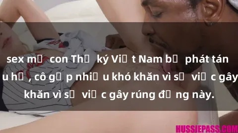sex mẹ con Thư ký Việt Nam bị phát tán clip sex đáng xấu hổ, cô gặp nhiều khó khăn vì sự việc gây rúng động này.