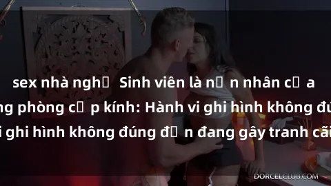sex nhà nghỉ Sinh viên là nạn nhân của video quay lén trong phòng cấp kính: Hành vi ghi hình không đúng đắn đang gây tranh cãi lớn