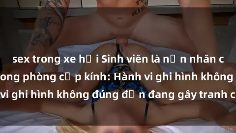sex trong xe hơi Sinh viên là nạn nhân của video quay lén trong phòng cấp kính: Hành vi ghi hình không đúng đắn đang gây tranh cãi lớn