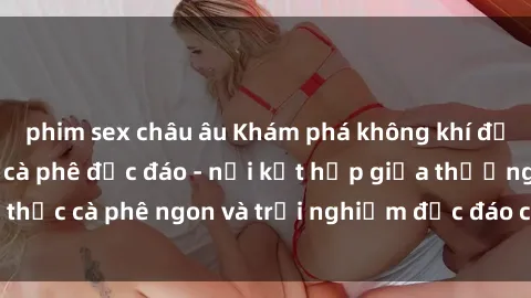 phim sex châu âu Khám phá không khí độc đáo tại sex quán cà phê độc đáo - nơi kết hợp giữa thưởng thức cà phê ngon và trải nghiệm độc đáo của không gian sex shop.