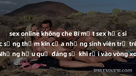 sex online không che Bí mật sex học sinh không che: Cuộc sống thầm kín của những sinh viên trẻ trên trường. Những hậu quả đáng sợ khi rơi vào vòng xoáy của tình dục từ tuổi mới lớn.