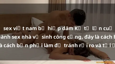 sex việt nam bị hiếp dâm Kể từ lần cuối cùng bạn thực hành sex nhà vệ sinh công cộng, đây là cách bạn phải làm để tránh rủi ro và tối ưu trải nghiệm.