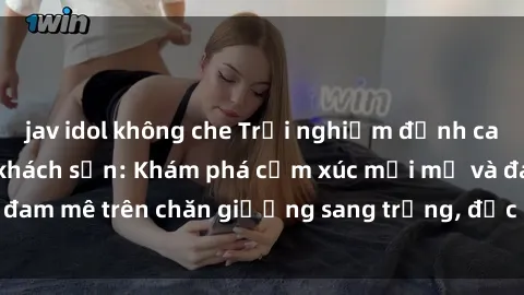 jav idol không che Trải nghiệm đỉnh cao tình yêu tại sex khách sạn: Khám phá cảm xúc mới mẻ và đam mê trên chăn giường sang trọng, độc đáo, không giới hạn.