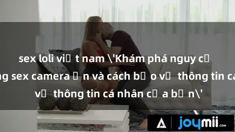 sex loli việt nam 'Khám phá nguy cơ của việc sử dụng sex camera ẩn và cách bảo vệ thông tin cá nhân của bạn'