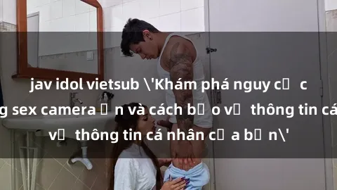 jav idol vietsub 'Khám phá nguy cơ của việc sử dụng sex camera ẩn và cách bảo vệ thông tin cá nhân của bạn'