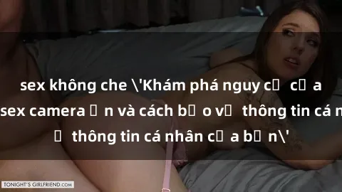 sex không che 'Khám phá nguy cơ của việc sử dụng sex camera ẩn và cách bảo vệ thông tin cá nhân của bạn'