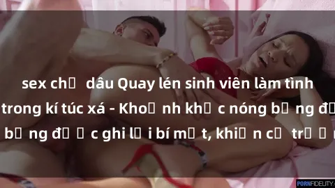 sex chị dâu Quay lén sinh viên làm tình ngay trên giường trong kí túc xá - Khoảnh khắc nóng bỏng được ghi lại bí mật, khiến cả trường học xôn xao.