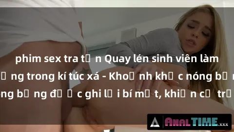 phim sex tra tấn Quay lén sinh viên làm tình ngay trên giường trong kí túc xá - Khoảnh khắc nóng bỏng được ghi lại bí mật, khiến cả trường học xôn xao.