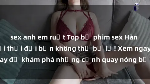 sex anh em ruột Top bộ phim sex Hàn Quốc hot nhất mọi thời đại bạn không thể bỏ lỡ! Xem ngay để khám phá những cảnh quay nóng bỏng, đầy nghẹt thở!