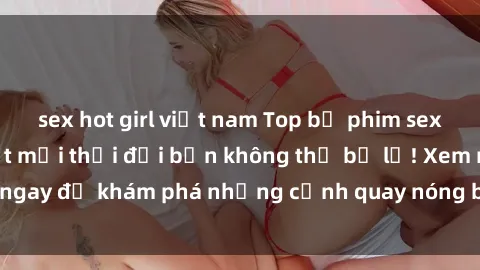 sex hot girl việt nam Top bộ phim sex Hàn Quốc hot nhất mọi thời đại bạn không thể bỏ lỡ! Xem ngay để khám phá những cảnh quay nóng bỏng, đầy nghẹt thở!