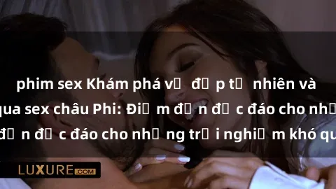 phim sex Khám phá vẻ đẹp tự nhiên và văn hóa đa dạng qua sex châu Phi: Điểm đến độc đáo cho những trải nghiệm khó quên