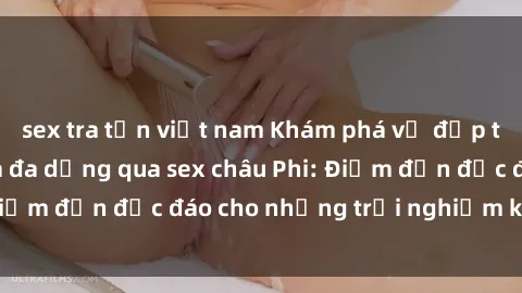 sex tra tấn việt nam Khám phá vẻ đẹp tự nhiên và văn hóa đa dạng qua sex châu Phi: Điểm đến độc đáo cho những trải nghiệm khó quên