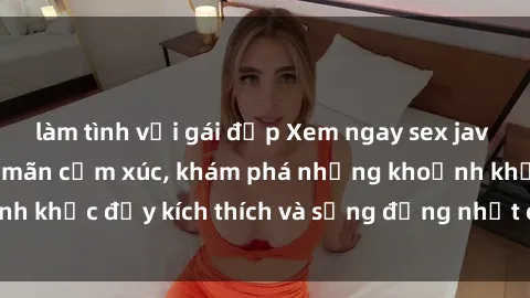 làm tình với gái đẹp Xem ngay sex jav không che để thỏa mãn cảm xúc, khám phá những khoảnh khắc đầy kích thích và sống động nhất chỉ trong click!