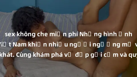 sex không che miễn phí Những hình ảnh sex gái sinh viên Việt Nam khiến nhiều người ngưỡng mộ và thèm khát. Cùng khám phá vẻ đẹp gợi cảm và quyến rũ của những cô gái trẻ này.