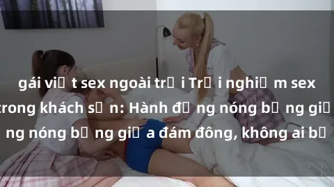 gái việt sex ngoài trời Trải nghiệm sex sinh viên sôi động trong khách sạn: Hành động nóng bỏng giữa đám đông, không ai bị bỏ lỡ