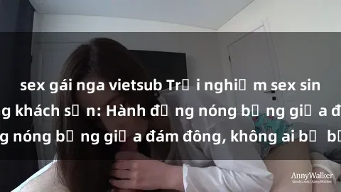 sex gái nga vietsub Trải nghiệm sex sinh viên sôi động trong khách sạn: Hành động nóng bỏng giữa đám đông, không ai bị bỏ lỡ