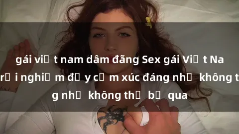 gái việt nam dâm đãng Sex gái Việt Nam có con: Trải nghiệm đầy cảm xúc đáng nhớ không thể bỏ qua
