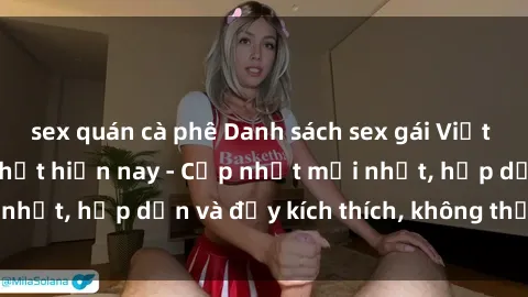 sex quán cà phê Danh sách sex gái Việt Nam sinh viên hot nhất hiện nay - Cập nhật mới nhất, hấp dẫn và đầy kích thích, không thể bỏ qua!