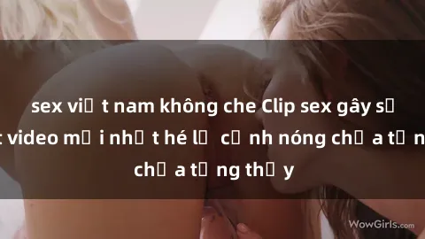 sex việt nam không che Clip sex gây sốc: Loạt video mới nhất hé lộ cảnh nóng chưa từng thấy