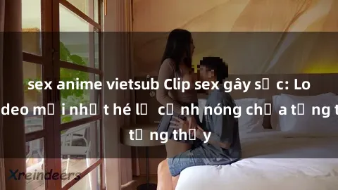 sex anime vietsub Clip sex gây sốc: Loạt video mới nhất hé lộ cảnh nóng chưa từng thấy