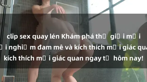 clip sex quay lén Khám phá thế giới mới của sex online: trải nghiệm đam mê và kích thích mọi giác quan ngay từ hôm nay!