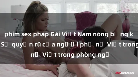 phim sex pháp Gái Việt Nam nóng bỏng khi làm tình: Sự quyến rũ của người phụ nữ Việt trong phòng ngủ