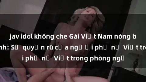 jav idol không che Gái Việt Nam nóng bỏng khi làm tình: Sự quyến rũ của người phụ nữ Việt trong phòng ngủ