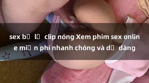 sex bị lộ clip nóng Xem phim sex online miễn phí nhanh chóng và dễ dàng