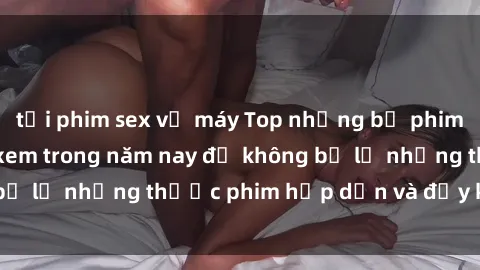 tải phim sex về máy Top những bộ phim sex hay nhất nên xem trong năm nay để không bỏ lỡ những thước phim hấp dẫn và đầy kịch tính.