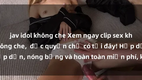 jav idol không che Xem ngay clip sex không che cực hot, không che,  độc quyền chỉ có tại đây! Hấp dẫn, nóng bỏng và hoàn toàn miễn phí, không thể bỏ qua!