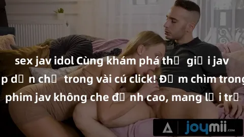 sex jav idol Cùng khám phá thế giới jav không che siêu hấp dẫn chỉ trong vài cú click! Đắm chìm trong những bộ phim jav không che đỉnh cao, mang lại trải nghiệm thú vị và đầy kích thích.