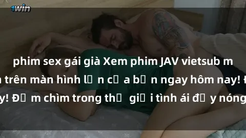 phim sex gái già Xem phim JAV vietsub mới nhất và hấp dẫn trên màn hình lớn của bạn ngay hôm nay! Đắm chìm trong thế giới tình ái đầy nóng bỏng và kích thích.