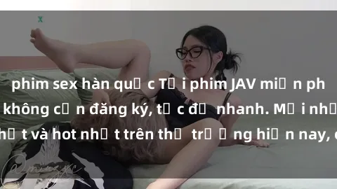 phim sex hàn quốc Tải phim JAV miễn phí chất lượng cao, không cần đăng ký, tốc độ nhanh. Mới nhất và hot nhất trên thị trường hiện nay, cập nhật hàng ngày.