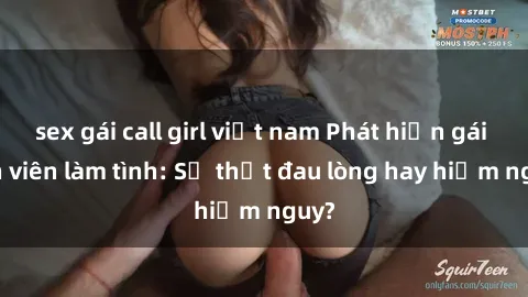 sex gái call girl việt nam Phát hiện gái sinh viên làm tình: Sự thật đau lòng hay hiểm nguy?