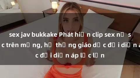 sex jav bukkake Phát hiện clip sex nữ sinh gây sốc trên mạng, hệ thống giáo dục đối diện áp lực lớn