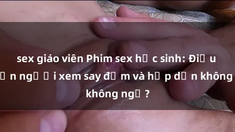 sex giáo viên Phim sex học sinh: Điều gì khiến người xem say đắm và hấp dẫn không ngờ?
