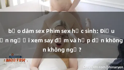 bạo dâm sex Phim sex học sinh: Điều gì khiến người xem say đắm và hấp dẫn không ngờ?