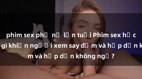 phim sex phụ nữ lớn tuổi Phim sex học sinh: Điều gì khiến người xem say đắm và hấp dẫn không ngờ?