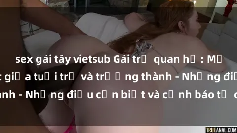 sex gái tây vietsub Gái trẻ quan hệ: Mối quan hệ khác biệt giữa tuổi trẻ và trưởng thành - Những điều cần biết và cảnh báo từ chuyên gia