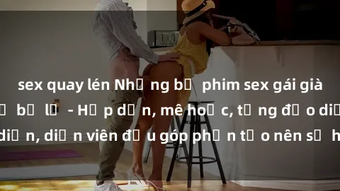 sex quay lén Những bộ phim sex gái già đỉnh cao không thể bỏ lỡ - Hấp dẫn, mê hoặc, từng đạo diễn, diễn viên đều góp phần tạo nên sự hấp dẫn, kích thích.