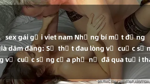 sex gái gọi viet nam Những bí mật đằng sau vẻ ngoài gái già dâm đãng: Sự thật đau lòng về cuộc sống của phụ nữ đã qua tuổi thanh xuân