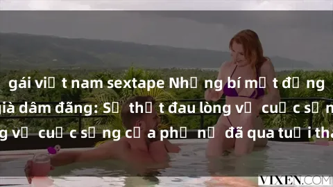 gái việt nam sextape Những bí mật đằng sau vẻ ngoài gái già dâm đãng: Sự thật đau lòng về cuộc sống của phụ nữ đã qua tuổi thanh xuân